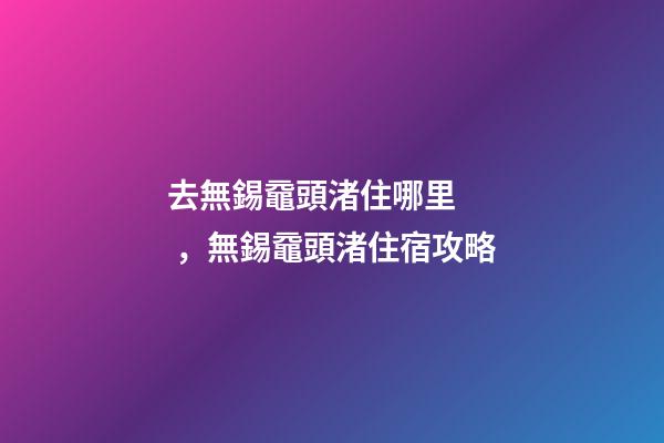 去無錫黿頭渚住哪里，無錫黿頭渚住宿攻略